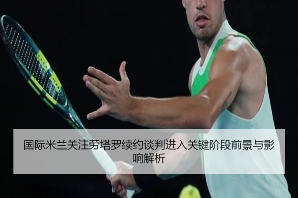 国际米兰关注劳塔罗续约谈判进入关键阶段前景与影响解析