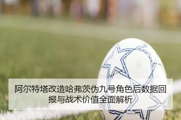 阿尔特塔改造哈弗茨伪九号角色后数据回报与战术价值全面解析