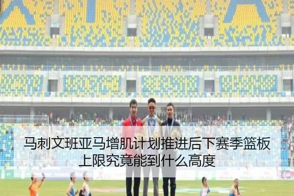 马刺文班亚马增肌计划推进后下赛季篮板上限究竟能到什么高度