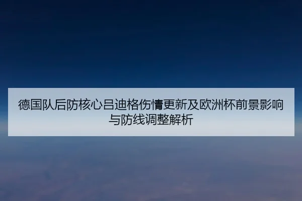 德国队后防核心吕迪格伤情更新及欧洲杯前景影响与防线调整解析