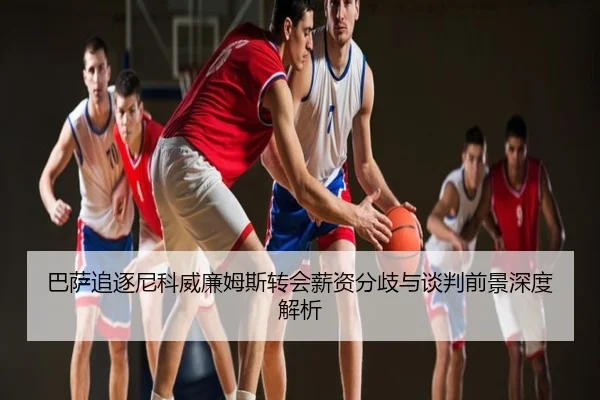 巴萨追逐尼科威廉姆斯转会薪资分歧与谈判前景深度解析