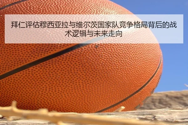 拜仁评估穆西亚拉与维尔茨国家队竞争格局背后的战术逻辑与未来走向