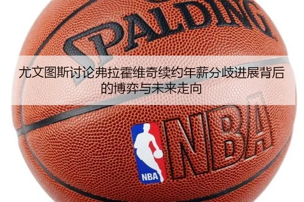 尤文图斯讨论弗拉霍维奇续约年薪分歧进展背后的博弈与未来走向