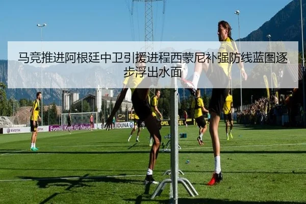 马竞推进阿根廷中卫引援进程西蒙尼补强防线蓝图逐步浮出水面