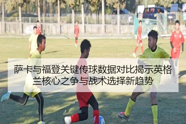 萨卡与福登关键传球数据对比揭示英格兰核心之争与战术选择新趋势